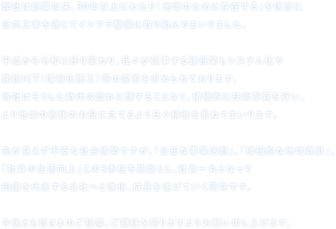 当社は平成元年の創業以来、30年以上にわたり「地域のために存在する」を信念に公共工事を通じてインフラ整備に取り組んでまいりました。平成から令和に移り変わり、我々が従事する建設業もシステム化や建設ICT（情報化施工）等の変革を求められております。当社はそうした時代の流れに臆することなく、積極的に技術革新を行い、より地域の皆様のお役に立てるよう日々精進を重ねてまいります。先が見えず不安な社会情勢ですが、「公正な事業活動」、「積極的な地域貢献」、「社員の生活向上」この3本柱を基盤とし、社員一丸となって四国を代表する会社へと進化、成長を遂げていく所存です。今後とも皆さまのご指導、ご鞭撻を賜りますようお願い申し上げます。代表取締役　大島 克敏